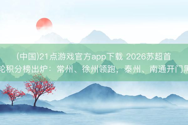 (中国)21点游戏官方app下载 2026苏超首轮积分榜出炉：常州、徐州领跑，泰州、南通开门黑