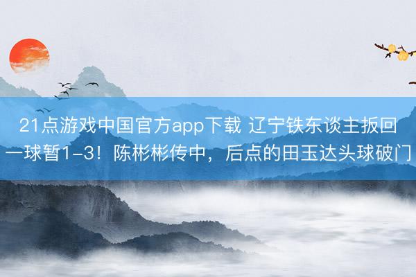 21点游戏中国官方app下载 辽宁铁东谈主扳回一球暂1-3！陈彬彬传中，后点的田玉达头球破门