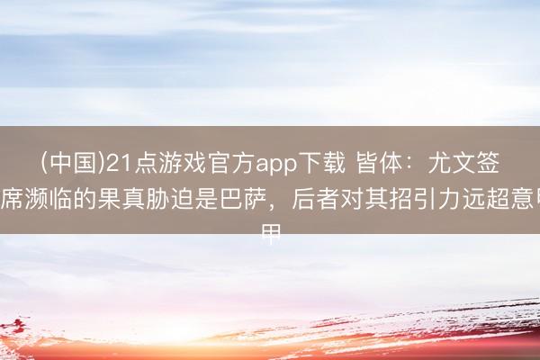 (中国)21点游戏官方app下载 皆体：尤文签B席濒临的果真胁迫是巴萨，后者对其招引力远超意甲