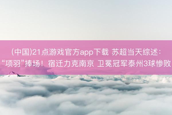 (中国)21点游戏官方app下载 苏超当天综述：“项羽”捧场！宿迁力克南京 卫冕冠军泰州3球惨败