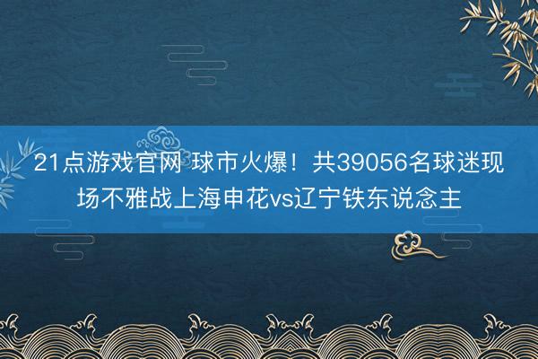 21点游戏官网 球市火爆！共39056名球迷现场不雅战上海申花vs辽宁铁东说念主