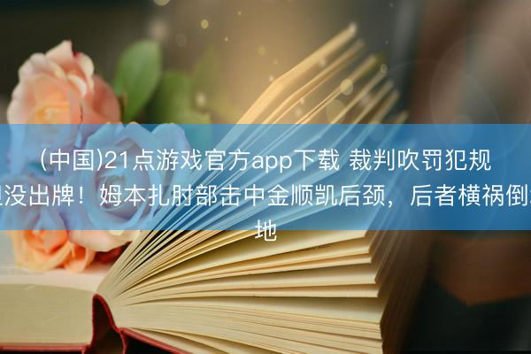 (中国)21点游戏官方app下载 裁判吹罚犯规但没出牌！姆本扎肘部击中金顺凯后颈，后者横祸倒地