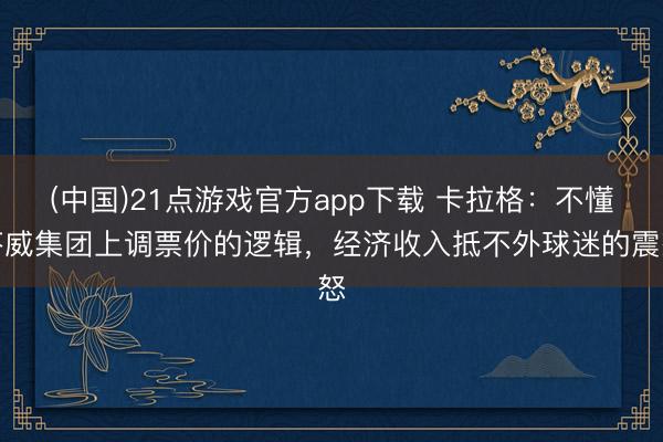 (中国)21点游戏官方app下载 卡拉格：不懂芬威集团上调票价的逻辑，经济收入抵不外球迷的震怒