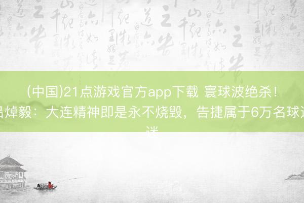 (中国)21点游戏官方app下载 寰球波绝杀！吕焯毅：大连精神即是永不烧毁，告捷属于6万名球迷