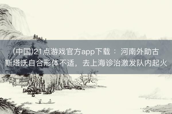 (中国)21点游戏官方app下载 ：河南外助古斯塔沃自合形体不适，去上海诊治激发队内起火