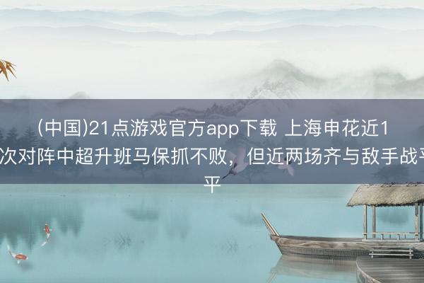 (中国)21点游戏官方app下载 上海申花近12次对阵中超升班马保抓不败，但近两场齐与敌手战平