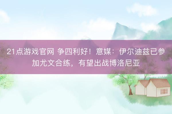 21点游戏官网 争四利好！意媒：伊尔迪兹已参加尤文合练，有望出战博洛尼亚