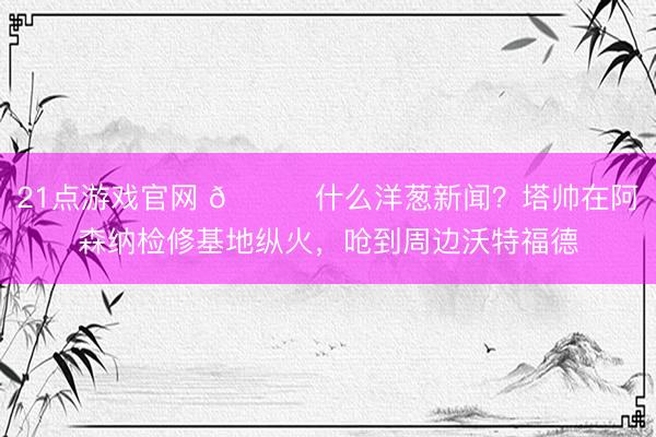 21点游戏官网 😂什么洋葱新闻？塔帅在阿森纳检修基地纵火，呛到周边沃特福德