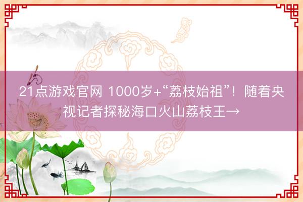 21点游戏官网 1000岁+“荔枝始祖”！随着央视记者探秘海口火山荔枝王→