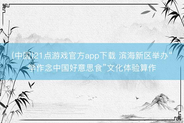 (中国)21点游戏官方app下载 滨海新区举办“学作念中国好意思食”文化体验算作