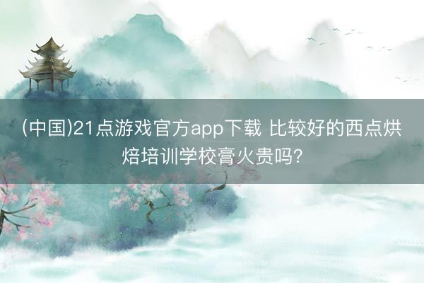 (中国)21点游戏官方app下载 比较好的西点烘焙培训学校膏火贵吗？