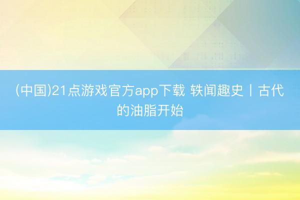 (中国)21点游戏官方app下载 轶闻趣史丨古代的油脂开始