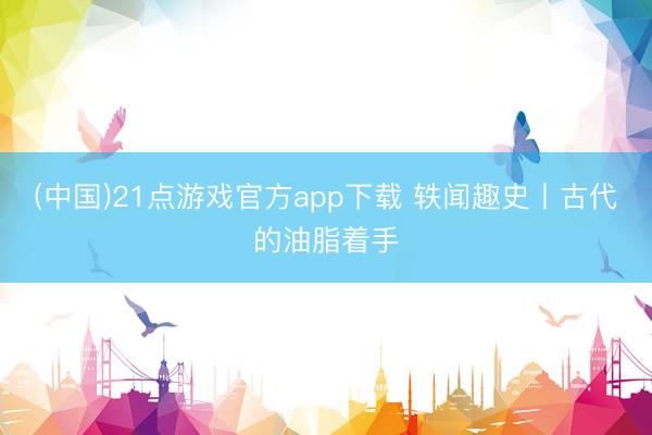 (中国)21点游戏官方app下载 轶闻趣史丨古代的油脂着手