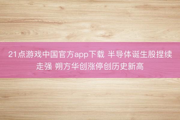 21点游戏中国官方app下载 半导体诞生股捏续走强 朔方华创涨停创历史新高