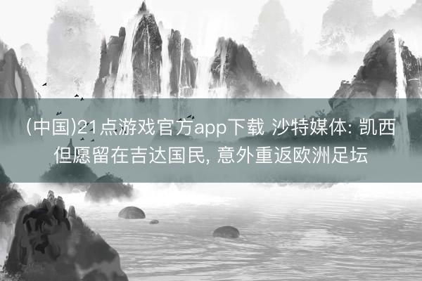 (中国)21点游戏官方app下载 沙特媒体: 凯西但愿留在吉达国民, 意外重返欧洲足坛