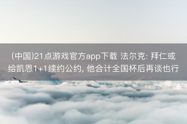 (中国)21点游戏官方app下载 法尔克: 拜仁或给凯恩1+1续约公约, 他合计全国杯后再谈也行