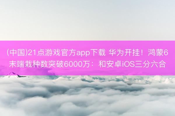 (中国)21点游戏官方app下载 华为开挂！鸿蒙6末端栽种数突破6000万：和安卓iOS三分六合