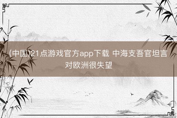 (中国)21点游戏官方app下载 中海支吾官坦言对欧洲很失望