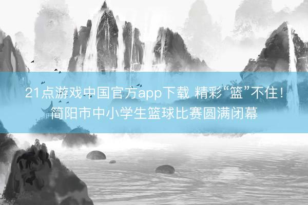 21点游戏中国官方app下载 精彩“篮”不住！简阳市中小学生篮球比赛圆满闭幕