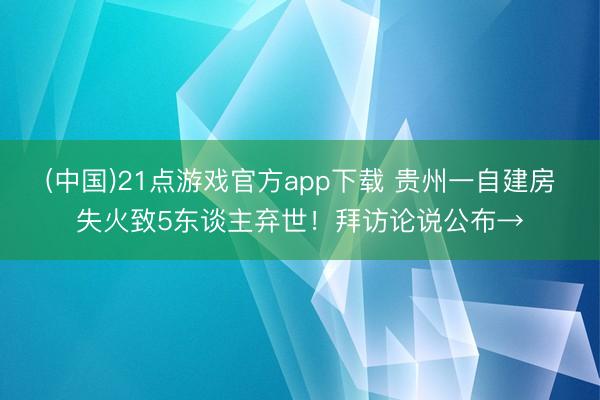 (中国)21点游戏官方app下载 贵州一自建房失火致5东谈主弃世！拜访论说公布→