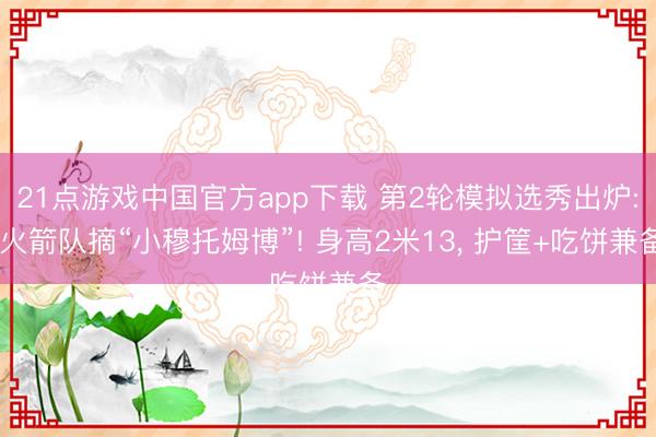 21点游戏中国官方app下载 第2轮模拟选秀出炉: 火箭队摘“小穆托姆博”! 身高2米13, 护筐+吃饼兼备