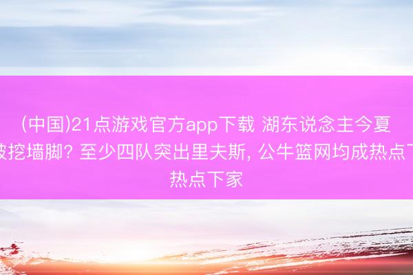 (中国)21点游戏官方app下载 湖东说念主今夏要被挖墙脚? 至少四队突出里夫斯, 公牛篮网均成热点下家