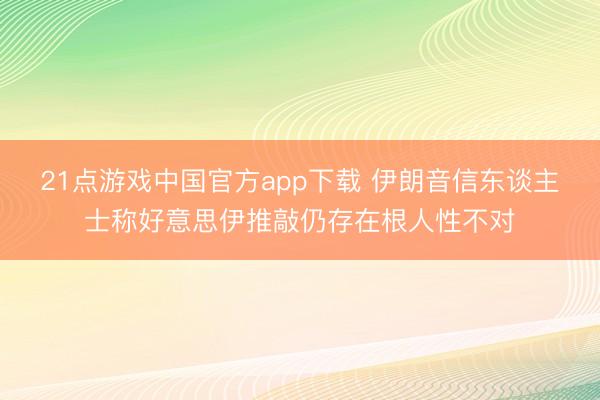 21点游戏中国官方app下载 伊朗音信东谈主士称好意思伊推敲仍存在根人性不对