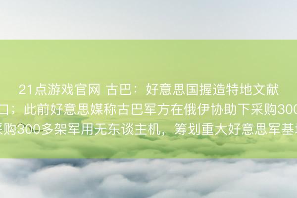 21点游戏官网 古巴：好意思国握造特地文献，为制裁和骚扰找借口；此前好意思媒称古巴军方在俄伊协助下采购300多架军用无东谈主机，筹划重大好意思军基地及佛罗里达州等