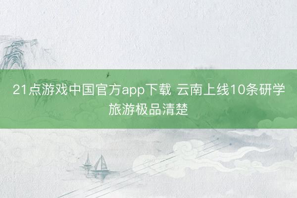 21点游戏中国官方app下载 云南上线10条研学旅游极品清楚