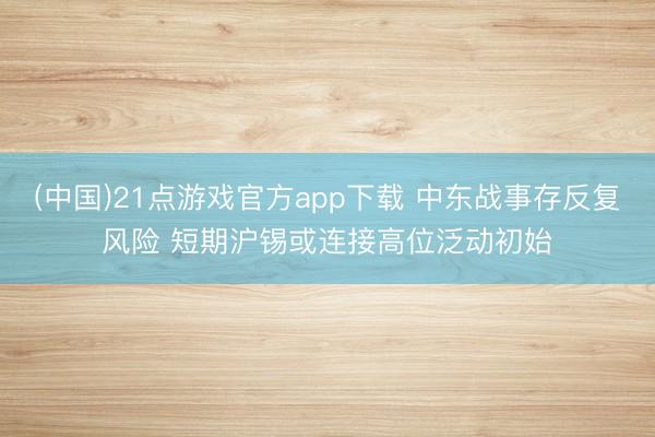 (中国)21点游戏官方app下载 中东战事存反复风险 短期沪锡或连接高位泛动初始