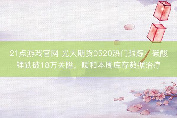 21点游戏官网 光大期货0520热门跟踪：碳酸锂跌破18万关隘，暖和本周库存数据治疗
