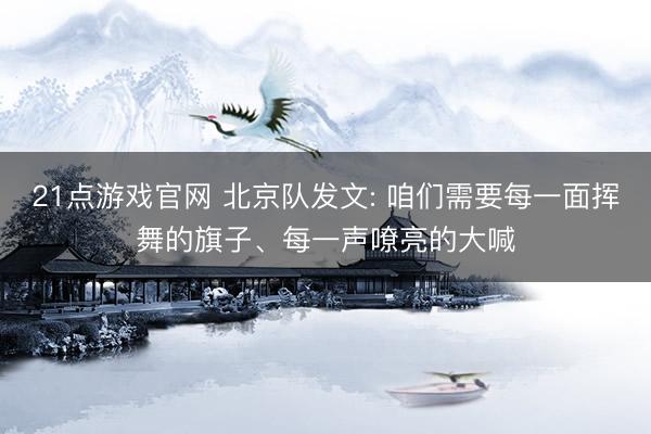 21点游戏官网 北京队发文: 咱们需要每一面挥舞的旗子、每一声嘹亮的大喊