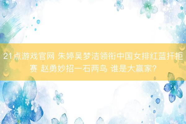 21点游戏官网 朱婷吴梦洁领衔中国女排红蓝扞拒赛 赵勇妙招一石两鸟 谁是大赢家?