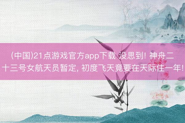 (中国)21点游戏官方app下载 没思到! 神舟二十三号女航天员暂定, 初度飞天竟要在天际住一年!