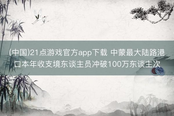 (中国)21点游戏官方app下载 中蒙最大陆路港口本年收支境东谈主员冲破100万东谈主次