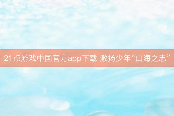 21点游戏中国官方app下载 激扬少年“山海之志”