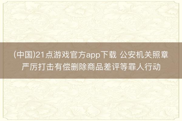 (中国)21点游戏官方app下载 公安机关照章严厉打击有偿删除商品差评等罪人行动