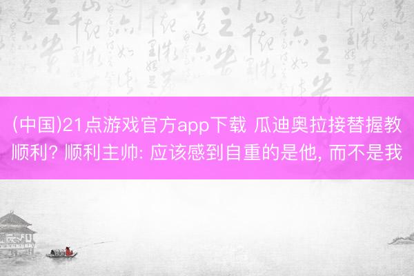 (中国)21点游戏官方app下载 瓜迪奥拉接替握教顺利? 顺利主帅: 应该感到自重的是他, 而不是我