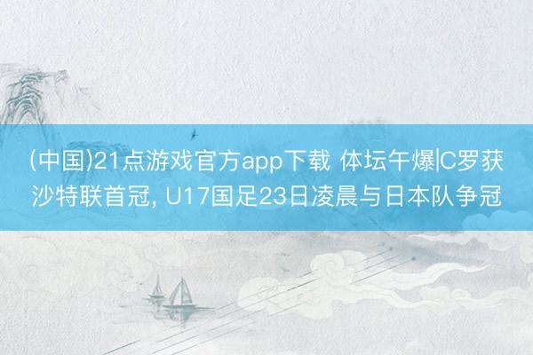 (中国)21点游戏官方app下载 体坛午爆|C罗获沙特联首冠, U17国足23日凌晨与日本队争冠