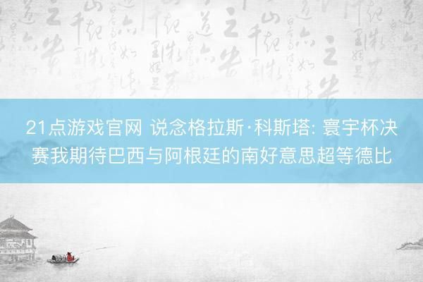 21点游戏官网 说念格拉斯·科斯塔: 寰宇杯决赛我期待巴西与阿根廷的南好意思超等德比