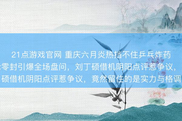 21点游戏官网 重庆六月炎热挡不住乒乓炸药味，樊振东被小勒布伦零封引爆全场盘问，刘丁硕借机阴阳点评惹争议，竟然留住的是实力与格调