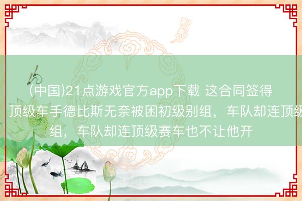(中国)21点游戏官方app下载 这合同签得跟卖身契没辞别，顶级车手德比斯无奈被困初级别组，车队却连顶级赛车也不让他开