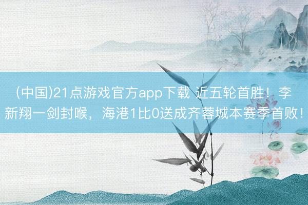 (中国)21点游戏官方app下载 近五轮首胜！李新翔一剑封喉，海港1比0送成齐蓉城本赛季首败！