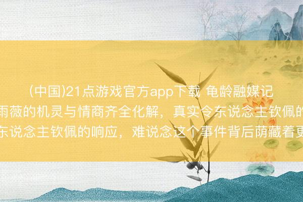 (中国)21点游戏官方app下载 龟龄融媒记者的“寻衅”与水平，林雨薇的机灵与情商齐全化解，真实令东说念主钦佩的响应，难说念这个事件背后荫藏着更深的内幕吗