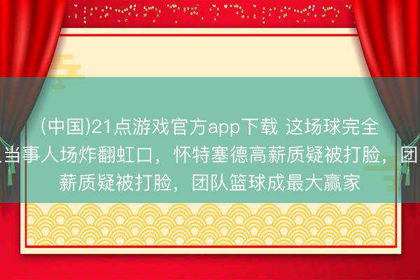 (中国)21点游戏官方app下载 这场球完全禁绝猜测，上海久当事人场炸翻虹口，怀特塞德高薪质疑被打脸，团队篮球成最大赢家