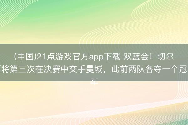 (中国)21点游戏官方app下载 双蓝会！切尔西将第三次在决赛中交手曼城，此前两队各夺一个冠军