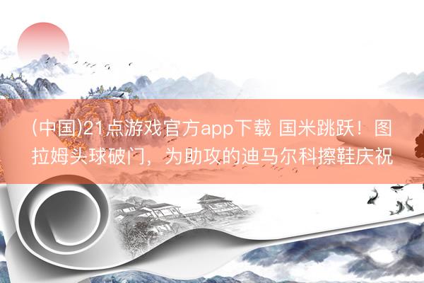 (中国)21点游戏官方app下载 国米跳跃！图拉姆头球破门，为助攻的迪马尔科擦鞋庆祝