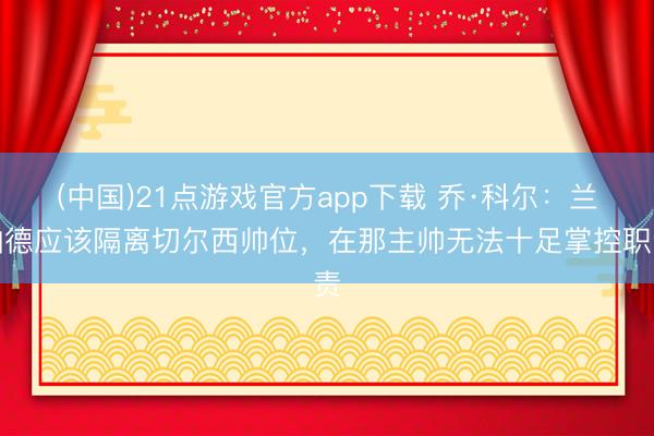(中国)21点游戏官方app下载 乔·科尔：兰帕德应该隔离切尔西帅位，在那主帅无法十足掌控职责