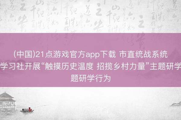 (中国)21点游戏官方app下载 市直统战系统后生学习社开展“触摸历史温度 招揽乡村力量”主题研学行为
