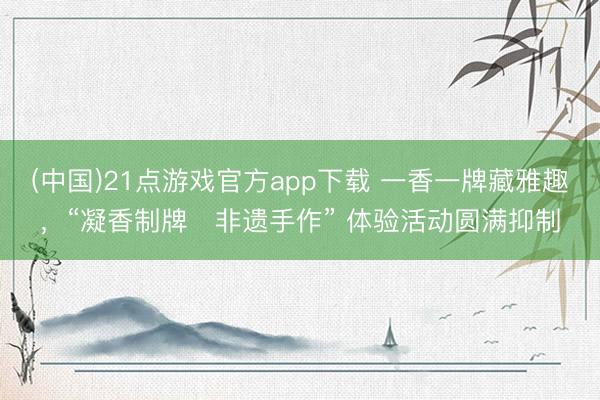 (中国)21点游戏官方app下载 一香一牌藏雅趣，“凝香制牌・非遗手作” 体验活动圆满抑制